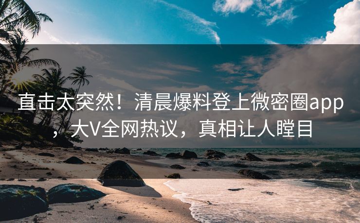 直击太突然！清晨爆料登上微密圈app，大V全网热议，真相让人瞠目