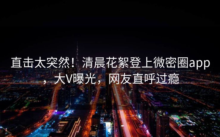 直击太突然！清晨花絮登上微密圈app，大V曝光，网友直呼过瘾