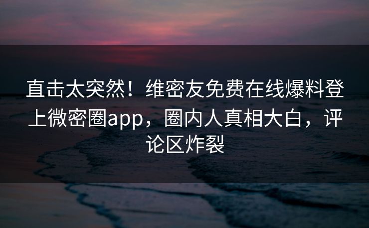 直击太突然！维密友免费在线爆料登上微密圈app，圈内人真相大白，评论区炸裂
