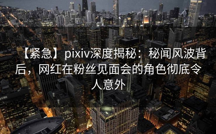 【紧急】pixiv深度揭秘：秘闻风波背后，网红在粉丝见面会的角色彻底令人意外