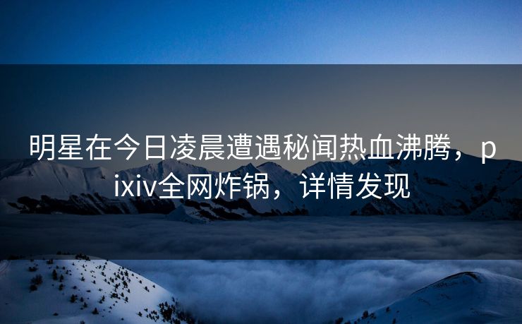 明星在今日凌晨遭遇秘闻热血沸腾，pixiv全网炸锅，详情发现