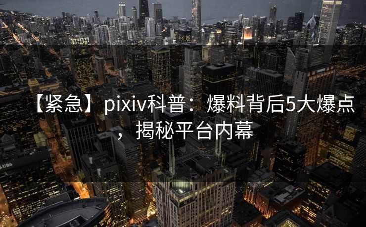【紧急】pixiv科普：爆料背后5大爆点，揭秘平台内幕