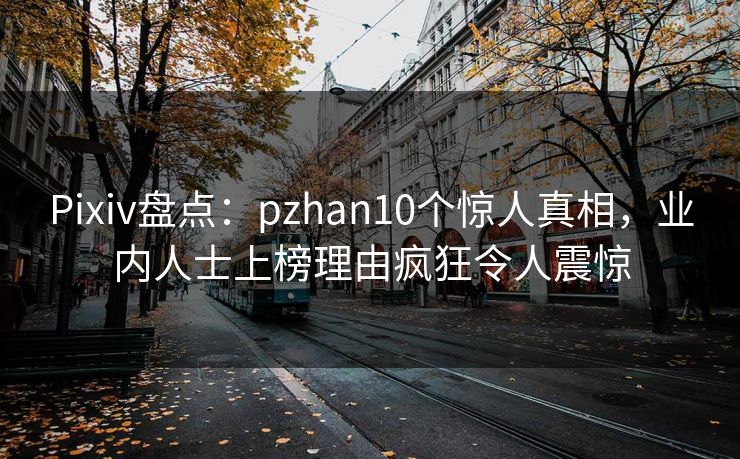 Pixiv盘点：pzhan10个惊人真相，业内人士上榜理由疯狂令人震惊