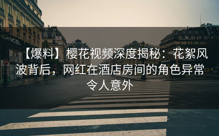 【爆料】樱花视频深度揭秘：花絮风波背后，网红在酒店房间的角色异常令人意外