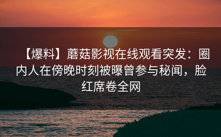 【爆料】蘑菇影视在线观看突发：圈内人在傍晚时刻被曝曾参与秘闻，脸红席卷全网