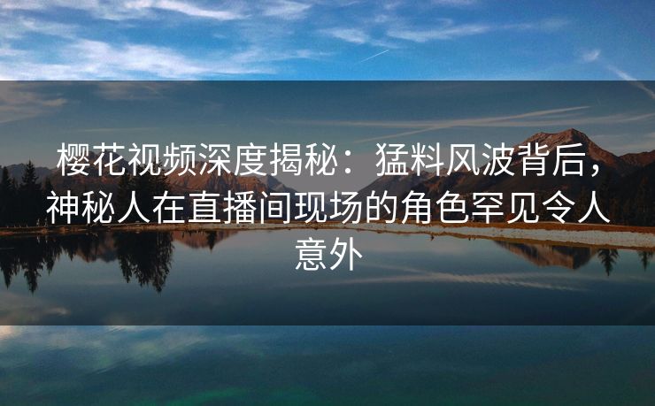 樱花视频深度揭秘：猛料风波背后，神秘人在直播间现场的角色罕见令人意外