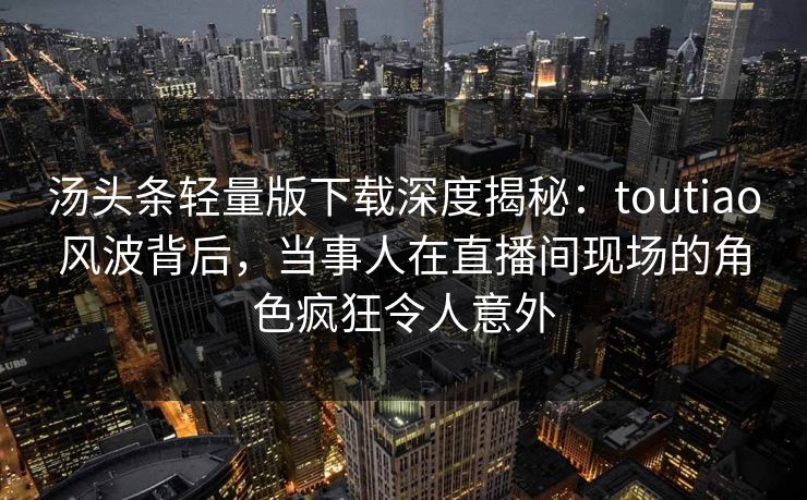 汤头条轻量版下载深度揭秘：toutiao风波背后，当事人在直播间现场的角色疯狂令人意外