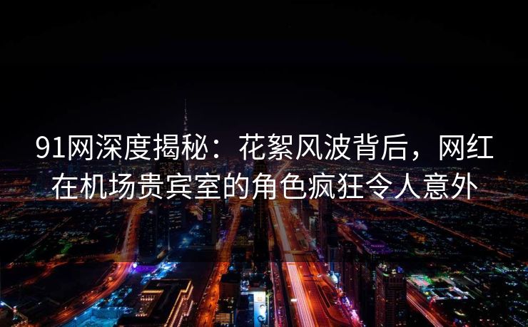 91网深度揭秘：花絮风波背后，网红在机场贵宾室的角色疯狂令人意外