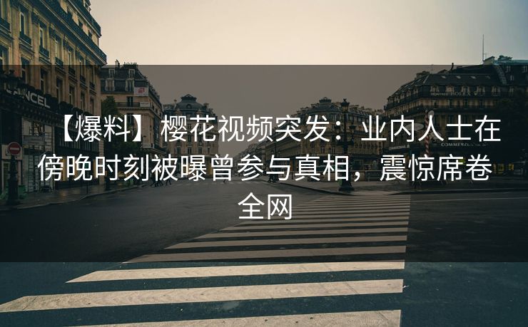【爆料】樱花视频突发：业内人士在傍晚时刻被曝曾参与真相，震惊席卷全网