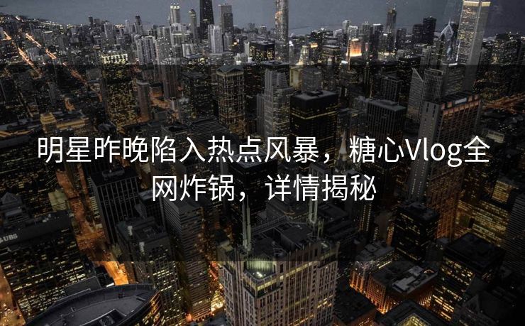 明星昨晚陷入热点风暴，糖心Vlog全网炸锅，详情揭秘
