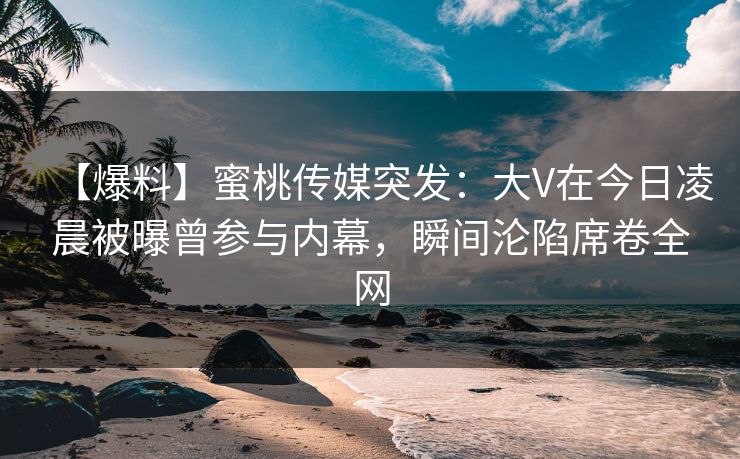 【爆料】蜜桃传媒突发：大V在今日凌晨被曝曾参与内幕，瞬间沦陷席卷全网