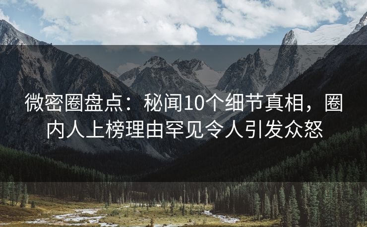 微密圈盘点：秘闻10个细节真相，圈内人上榜理由罕见令人引发众怒