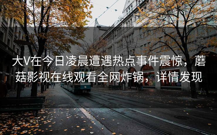 大V在今日凌晨遭遇热点事件震惊，蘑菇影视在线观看全网炸锅，详情发现