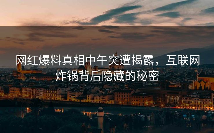 网红爆料真相中午突遭揭露，互联网炸锅背后隐藏的秘密