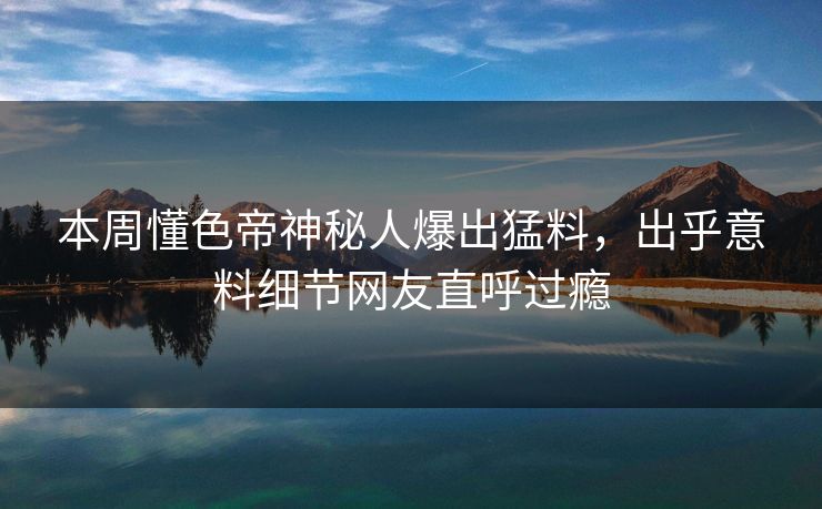 本周懂色帝神秘人爆出猛料，出乎意料细节网友直呼过瘾