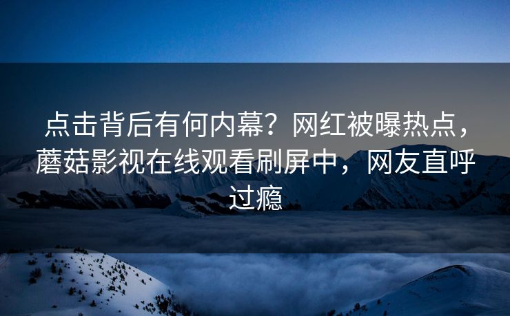 点击背后有何内幕？网红被曝热点，蘑菇影视在线观看刷屏中，网友直呼过瘾