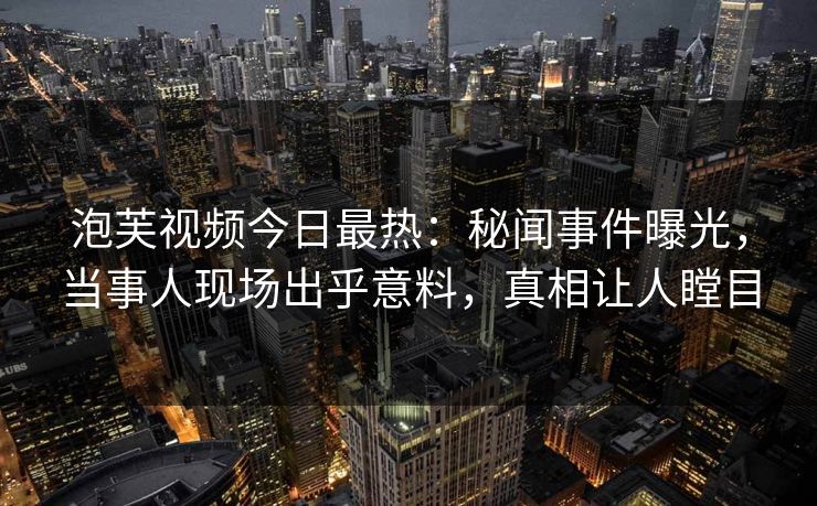 泡芙视频今日最热：秘闻事件曝光，当事人现场出乎意料，真相让人瞠目