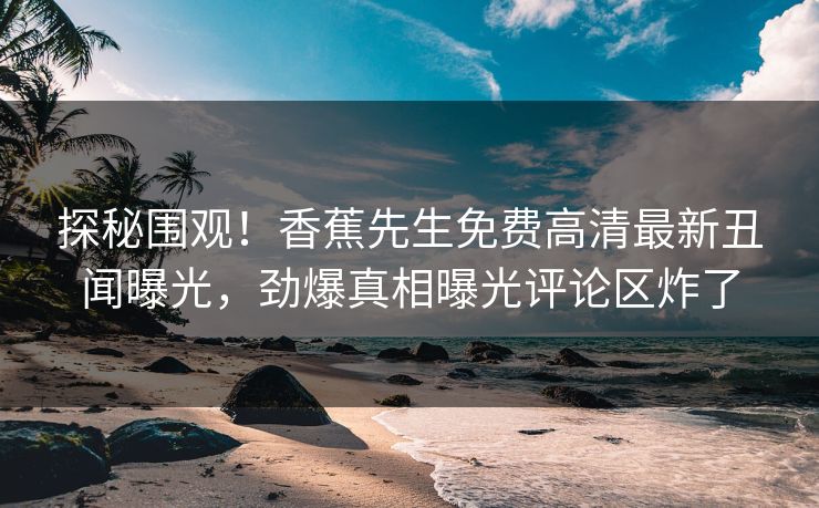 探秘围观！香蕉先生免费高清最新丑闻曝光，劲爆真相曝光评论区炸了