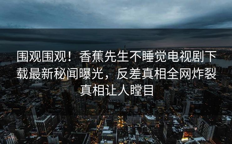 围观围观！香蕉先生不睡觉电视剧下载最新秘闻曝光，反差真相全网炸裂真相让人瞠目