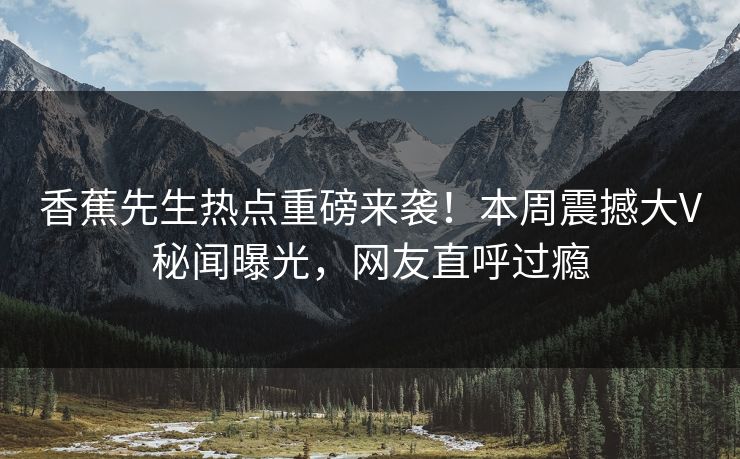 香蕉先生热点重磅来袭！本周震撼大V秘闻曝光，网友直呼过瘾
