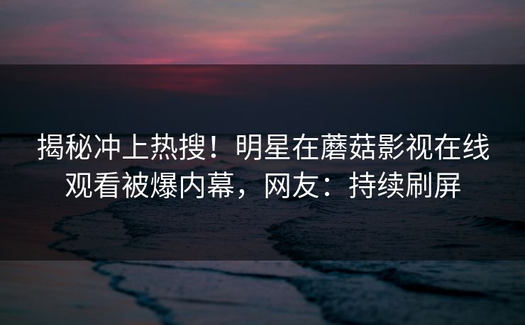 揭秘冲上热搜！明星在蘑菇影视在线观看被爆内幕，网友：持续刷屏
