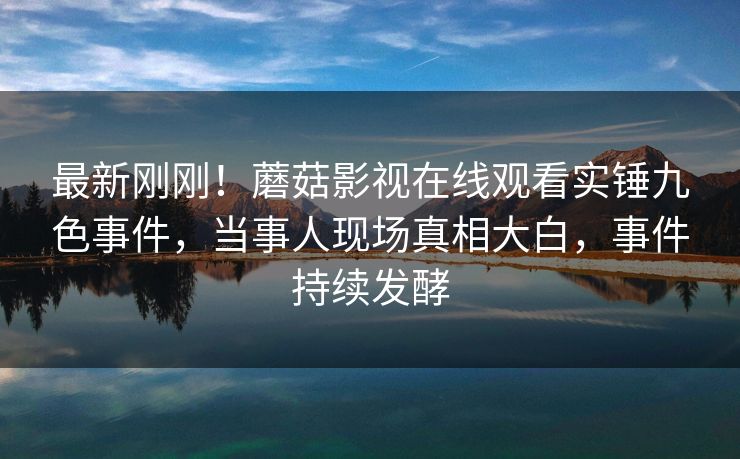 最新刚刚！蘑菇影视在线观看实锤九色事件，当事人现场真相大白，事件持续发酵