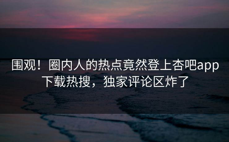 围观！圈内人的热点竟然登上杏吧app下载热搜，独家评论区炸了
