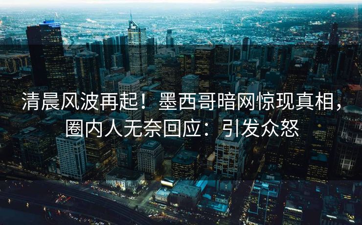 清晨风波再起！墨西哥暗网惊现真相，圈内人无奈回应：引发众怒