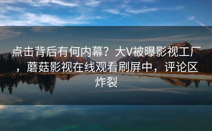 点击背后有何内幕？大V被曝影视工厂，蘑菇影视在线观看刷屏中，评论区炸裂