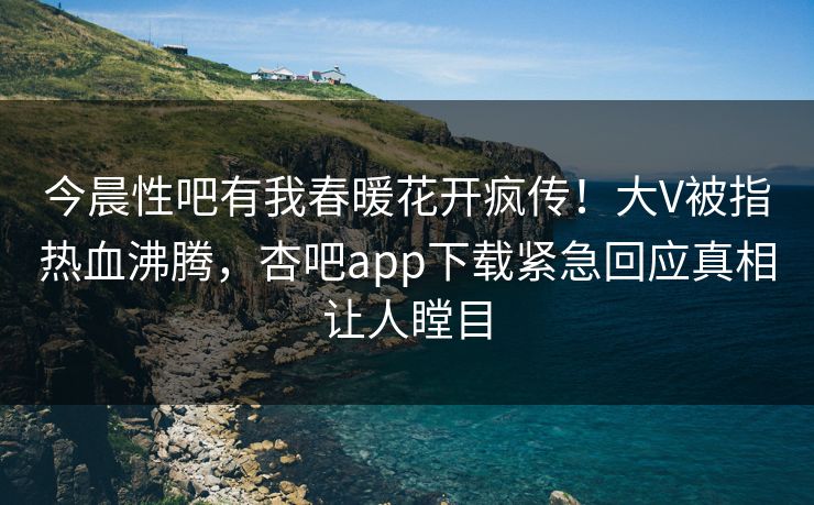 今晨性吧有我春暖花开疯传！大V被指热血沸腾，杏吧app下载紧急回应真相让人瞠目