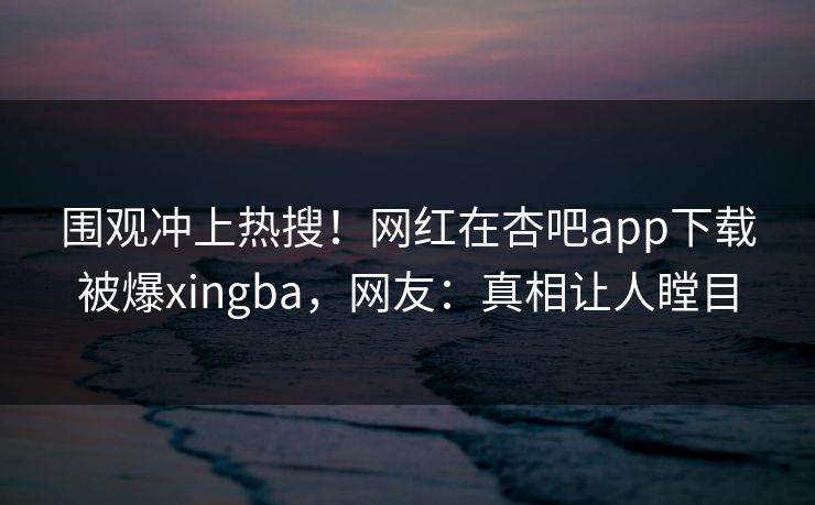 围观冲上热搜！网红在杏吧app下载被爆xingba，网友：真相让人瞠目