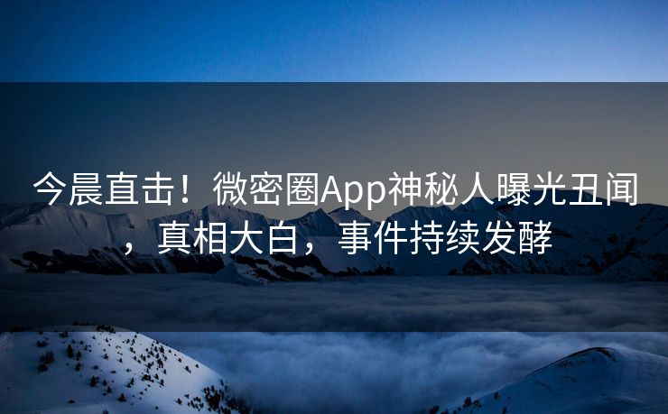 今晨直击！微密圈App神秘人曝光丑闻，真相大白，事件持续发酵