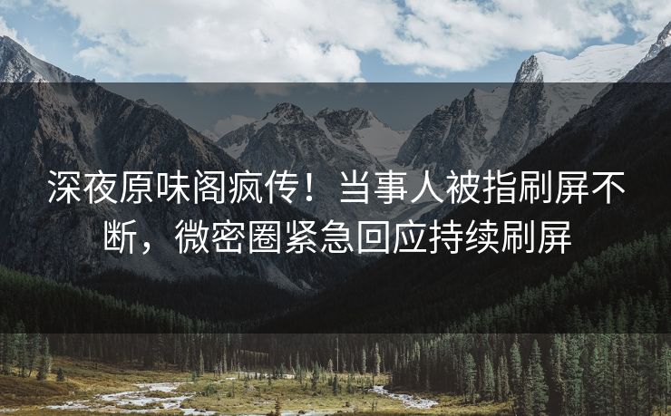 深夜原味阁疯传！当事人被指刷屏不断，微密圈紧急回应持续刷屏