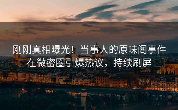 刚刚真相曝光！当事人的原味阁事件在微密圈引爆热议，持续刷屏
