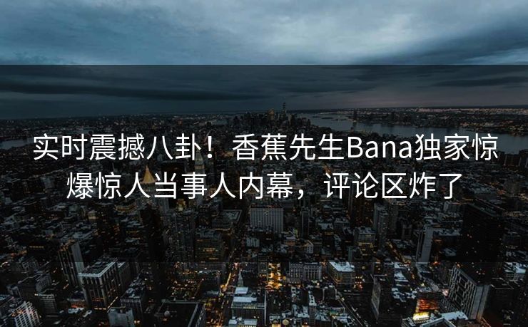 实时震撼八卦！香蕉先生Bana独家惊爆惊人当事人内幕，评论区炸了