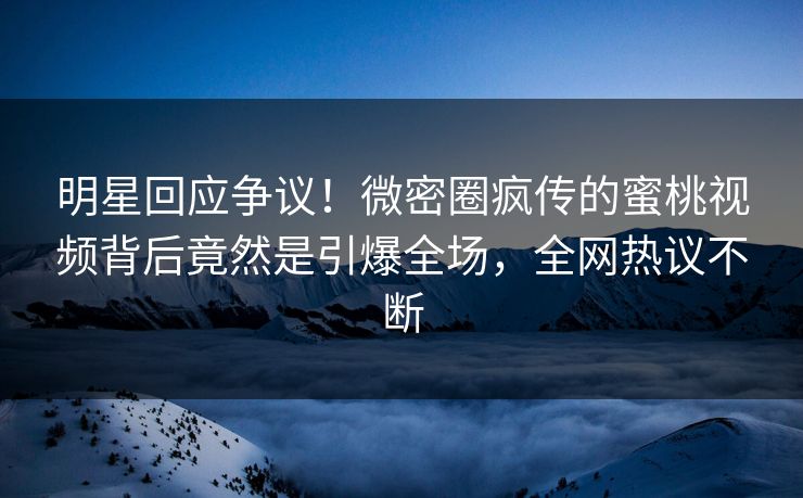 明星回应争议！微密圈疯传的蜜桃视频背后竟然是引爆全场，全网热议不断