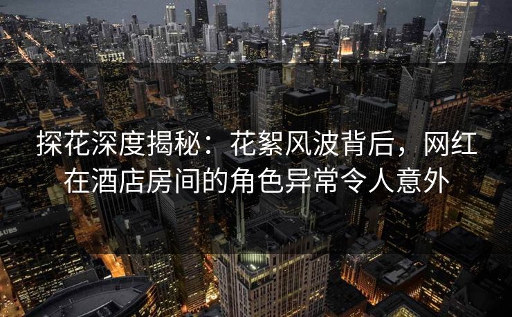 探花深度揭秘：花絮风波背后，网红在酒店房间的角色异常令人意外