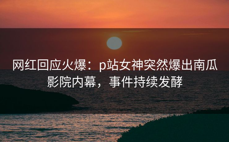 网红回应火爆：p站女神突然爆出南瓜影院内幕，事件持续发酵