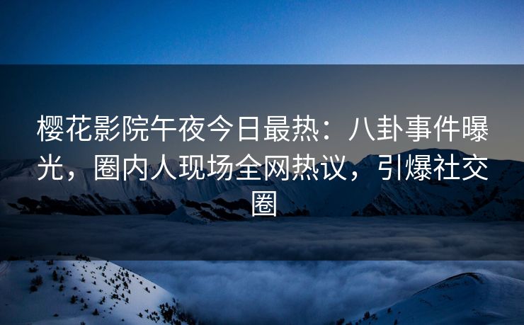 樱花影院午夜今日最热：八卦事件曝光，圈内人现场全网热议，引爆社交圈