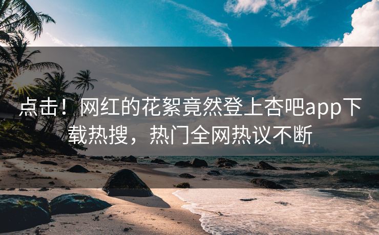 点击！网红的花絮竟然登上杏吧app下载热搜，热门全网热议不断