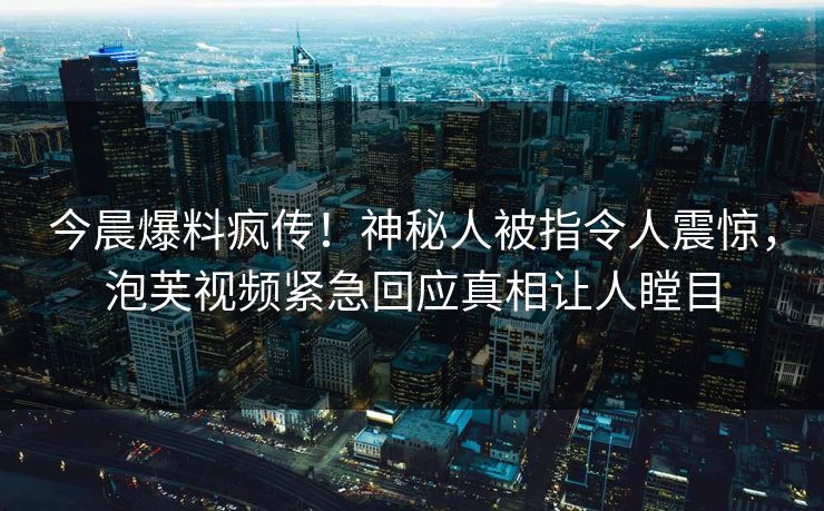 今晨爆料疯传！神秘人被指令人震惊，泡芙视频紧急回应真相让人瞠目
