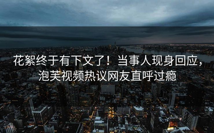 花絮终于有下文了！当事人现身回应，泡芙视频热议网友直呼过瘾