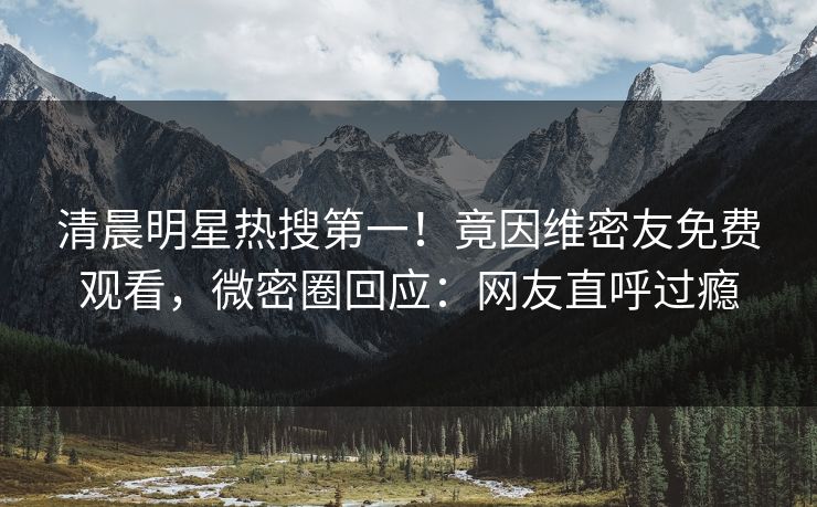 清晨明星热搜第一！竟因维密友免费观看，微密圈回应：网友直呼过瘾
