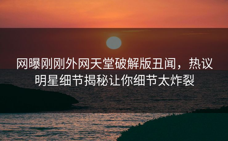 网曝刚刚外网天堂破解版丑闻,热议明星细节揭秘让你细节太炸裂 网曝刚刚外网天堂破解版丑闻,热议明星细节揭秘让你细节太炸裂