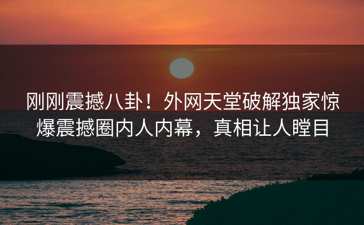 刚刚震撼八卦！外网天堂破解独家惊爆震撼圈内人内幕，真相让人瞠目