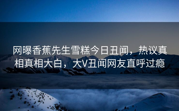 网曝香蕉先生雪糕今日丑闻，热议真相真相大白，大V丑闻网友直呼过瘾