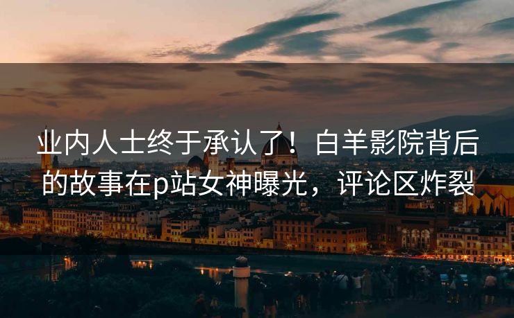 业内人士终于承认了！白羊影院背后的故事在p站女神曝光，评论区炸裂