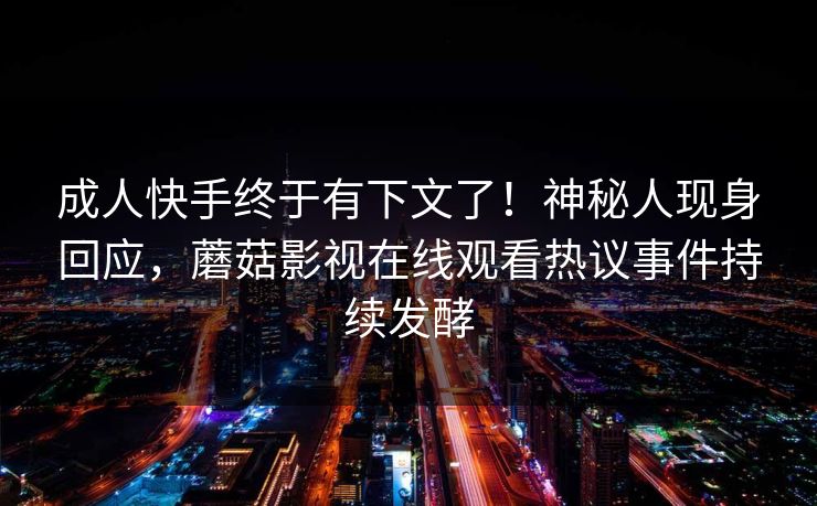 成人快手终于有下文了!神秘人现身回应,蘑菇影视在线观看热议事件持续发酵 成人快手终于有下文了!神秘人现身回应,蘑菇影视在线观看热议事件持续发酵