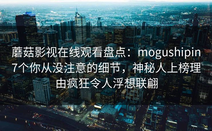 蘑菇影视在线观看盘点：mogushipin7个你从没注意的细节，神秘人上榜理由疯狂令人浮想联翩