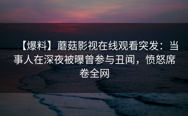 【爆料】蘑菇影视在线观看突发：当事人在深夜被曝曾参与丑闻，愤怒席卷全网